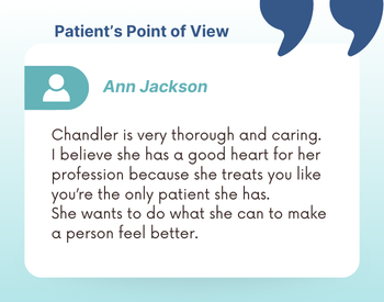 "Chandler is very thorough and caring. I believe she has a good heart for her profession because she treats you like you're the only patient she has. She wants to do what she can to make a person feel better."