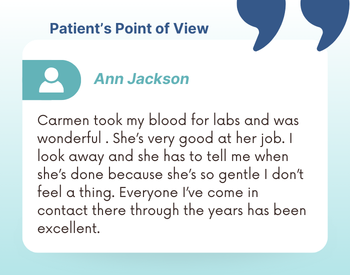 "Patient's Point of View: Ann Jackson - Carmen took my blood for labs and was wonderful . She’s very good at her job. I look away and she has to tell me when she’s done because she’s so gentle I don’t feel a thing. Everyone I’ve come in contact there through the years has been excellent."