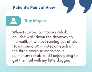 Patient's Point of View: Roy Meyers - "When I started pulmonary rehab, I couldn't walk down the driveway to the mailbox without running out of air. Now I spend 30 minutes on each of the three exercise machines in pulmonary rehab, and I enjoy going to get the mail with my little doggie."